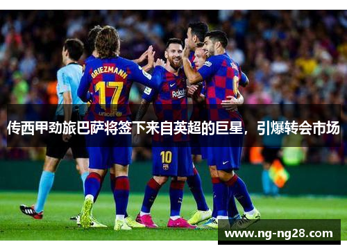 传西甲劲旅巴萨将签下来自英超的巨星，引爆转会市场